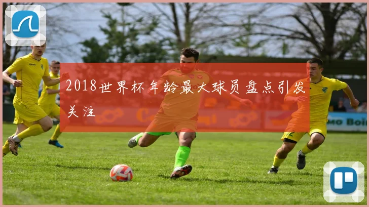 2018世界杯年龄最大球员盘点引发关注