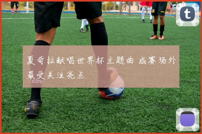 夏奇拉献唱世界杯主题曲 成赛场外最受关注亮点