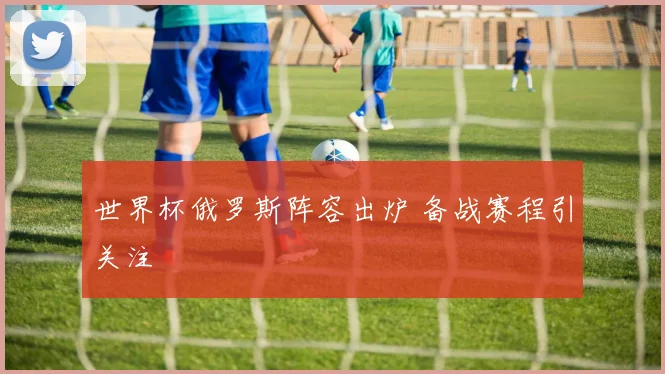 世界杯俄罗斯阵容出炉 备战赛程引关注
