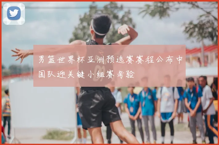 男篮世界杯亚洲预选赛赛程公布中国队迎关键小组赛考验