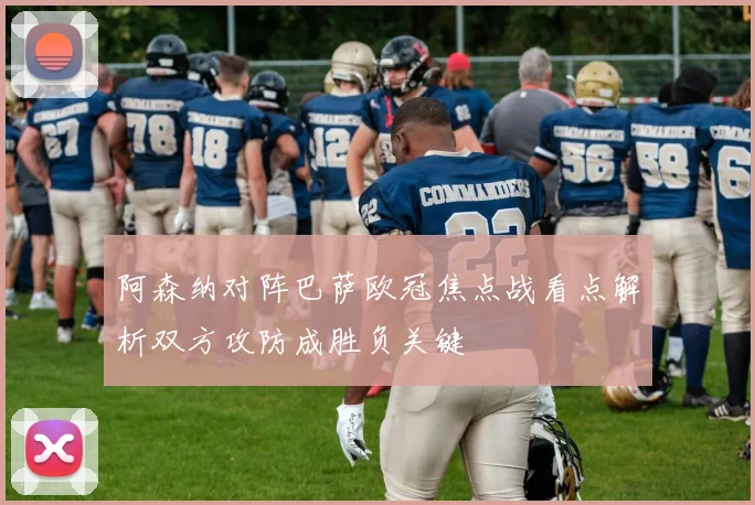 阿森纳对阵巴萨欧冠焦点战看点解析双方攻防成胜负关键