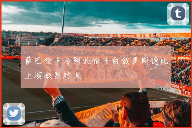 萨巴伦卡与阿扎伦卡白俄罗斯德比上演激烈对决