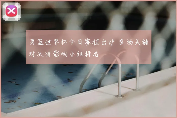 男篮世界杯今日赛程出炉 多场关键对决将影响小组排名