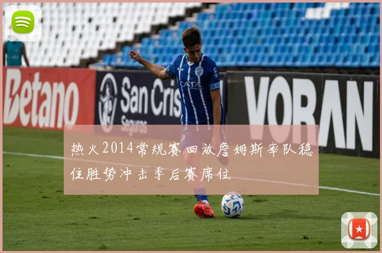 热火2014常规赛回放詹姆斯率队稳住胜势冲击季后赛席位