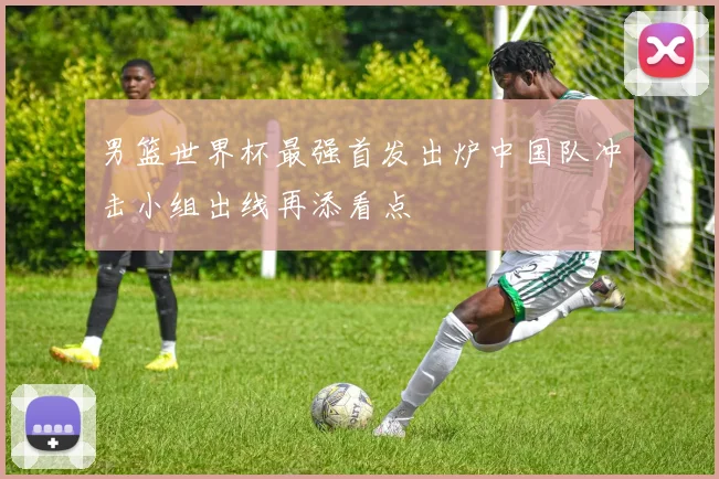男篮世界杯最强首发出炉中国队冲击小组出线再添看点