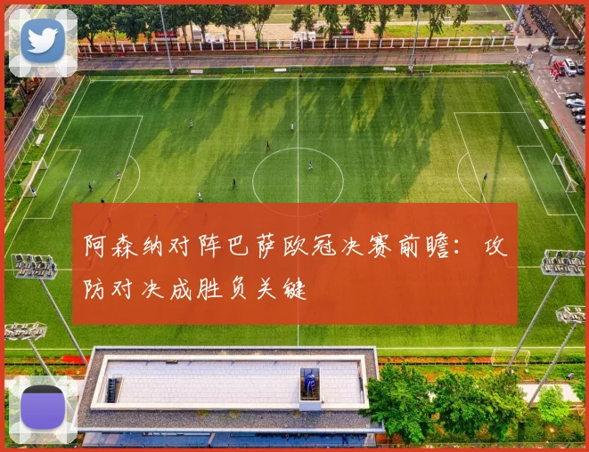 阿森纳对阵巴萨欧冠决赛前瞻：攻防对决成胜负关键