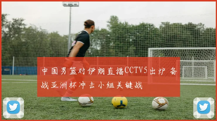 中国男篮对伊朗直播CCTV5出炉 备战亚洲杯冲击小组关键战