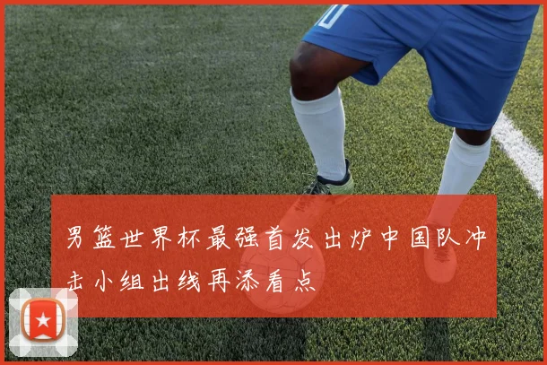 男篮世界杯最强首发出炉中国队冲击小组出线再添看点