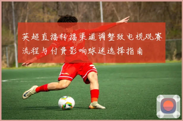 英超直播转播渠道调整致电视观赛流程与付费影响球迷选择指南