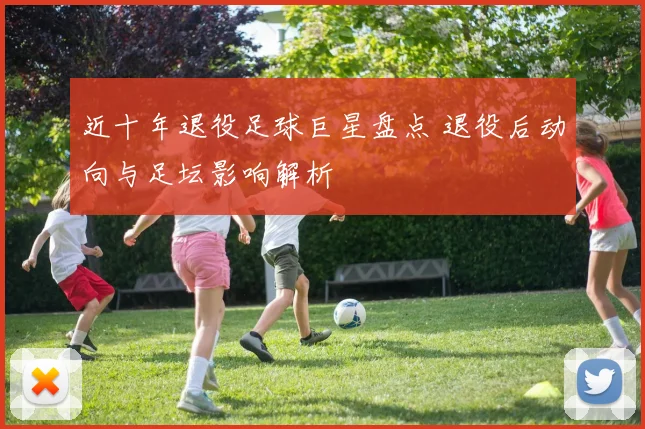 近十年退役足球巨星盘点 退役后动向与足坛影响解析
