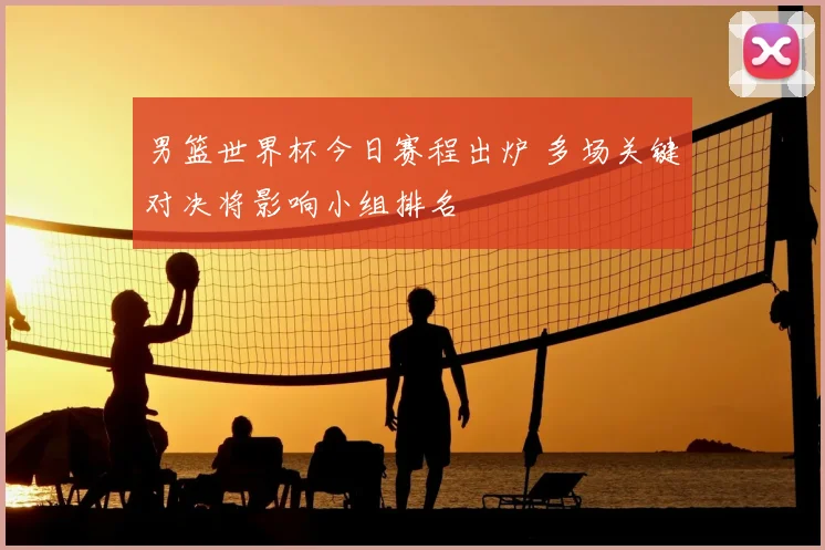 男篮世界杯今日赛程出炉 多场关键对决将影响小组排名