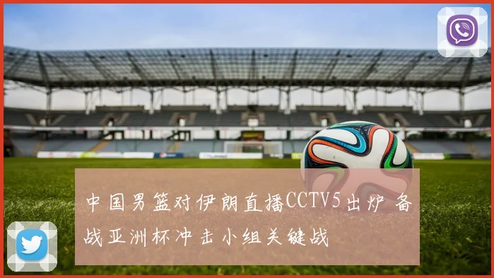 中国男篮对伊朗直播CCTV5出炉 备战亚洲杯冲击小组关键战