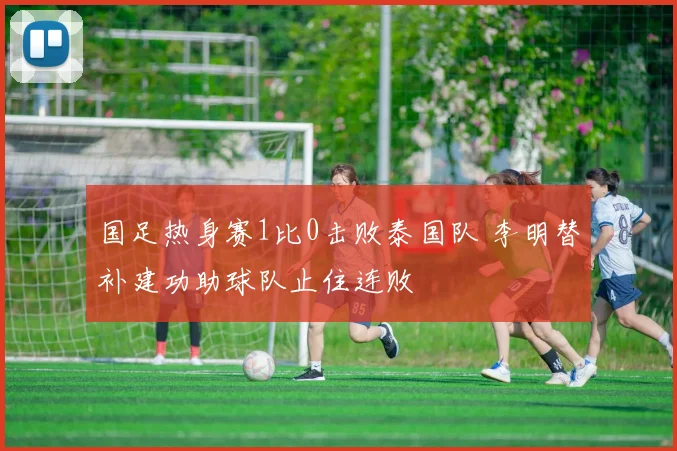 国足热身赛1比0击败泰国队 李明替补建功助球队止住连败