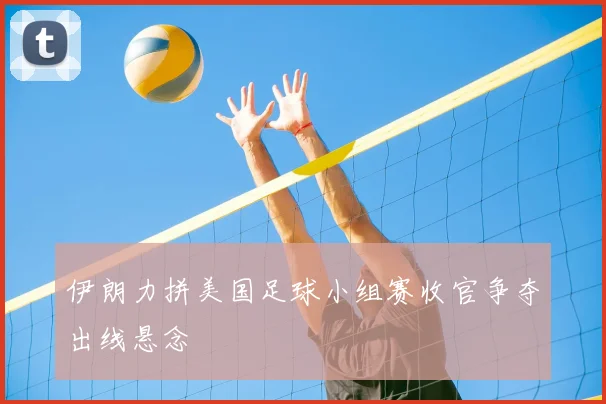 伊朗力拼美国足球小组赛收官争夺出线悬念