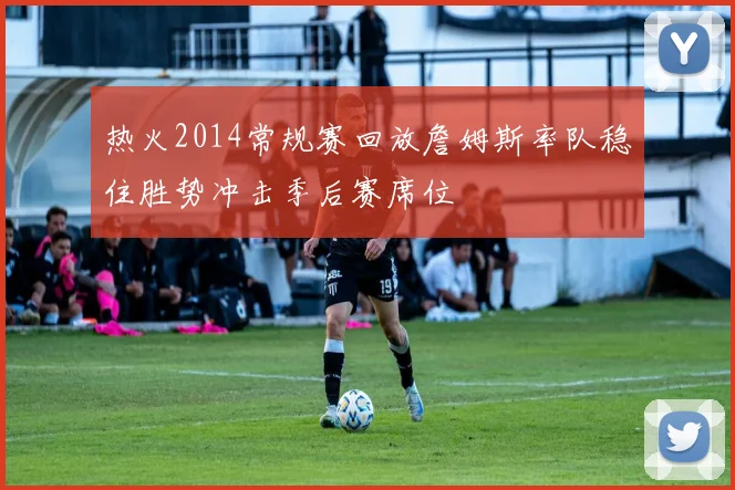 热火2014常规赛回放詹姆斯率队稳住胜势冲击季后赛席位