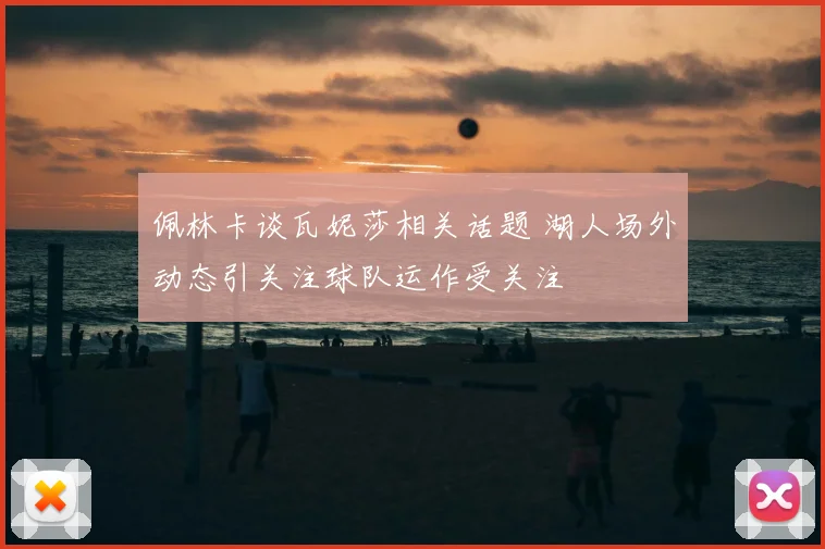 佩林卡谈瓦妮莎相关话题 湖人场外动态引关注球队运作受关注