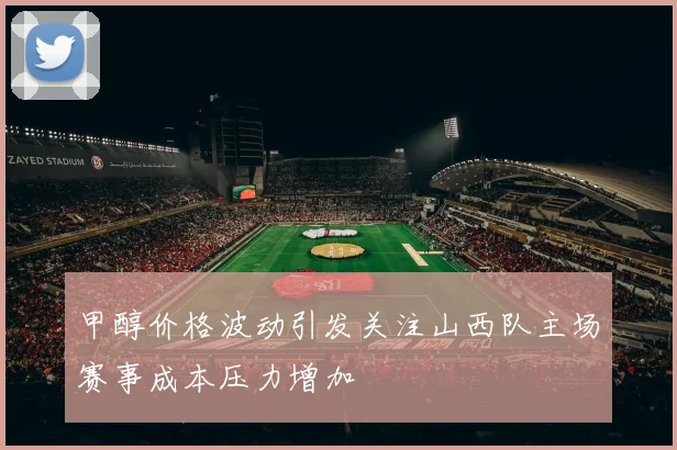 甲醇价格波动引发关注山西队主场赛事成本压力增加