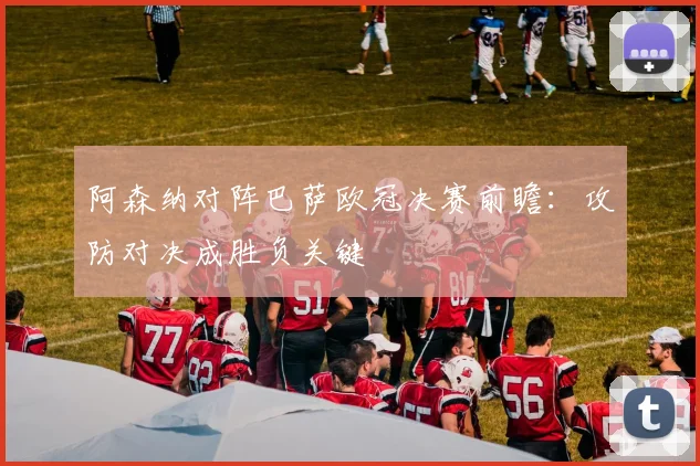 阿森纳对阵巴萨欧冠决赛前瞻：攻防对决成胜负关键
