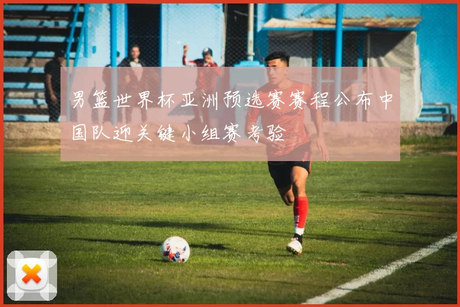 男篮世界杯亚洲预选赛赛程公布中国队迎关键小组赛考验