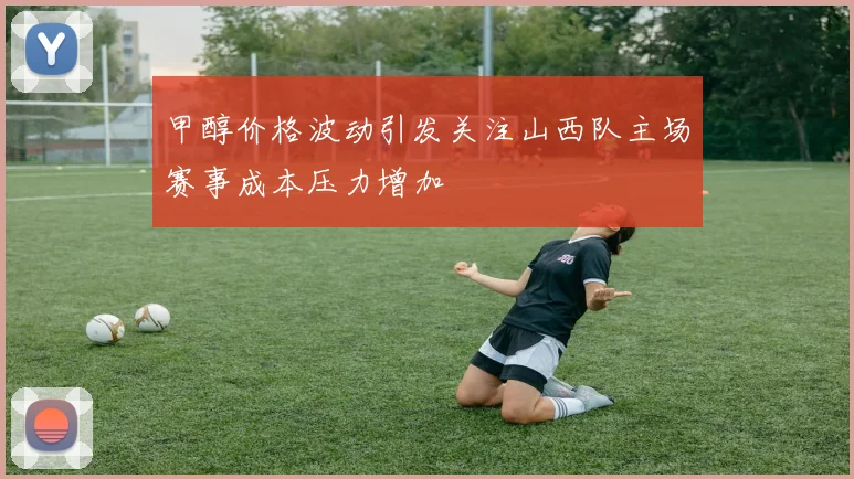 甲醇价格波动引发关注山西队主场赛事成本压力增加