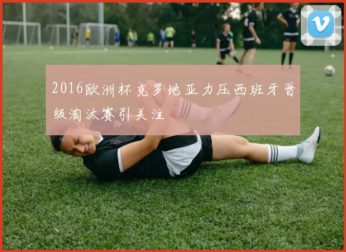 2016欧洲杯克罗地亚力压西班牙晋级淘汰赛引关注