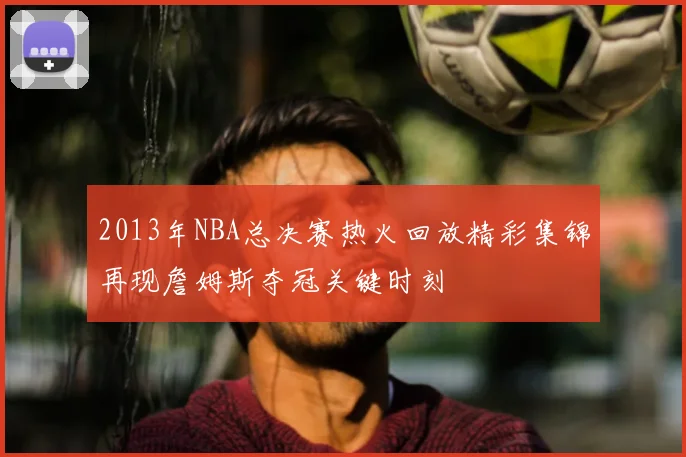 2013年NBA总决赛热火回放精彩集锦再现詹姆斯夺冠关键时刻