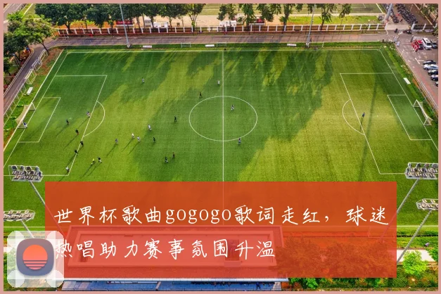 世界杯歌曲gogogo歌词走红，球迷热唱助力赛事氛围升温