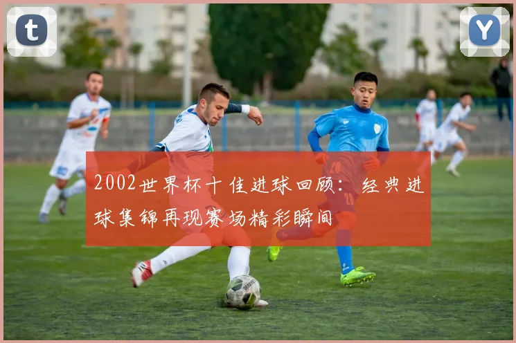 2002世界杯十佳进球回顾：经典进球集锦再现赛场精彩瞬间