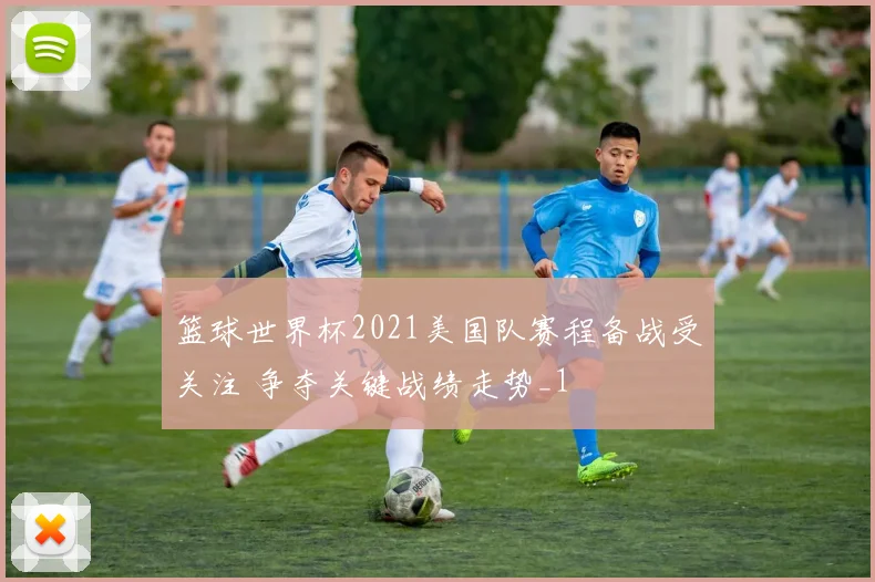 篮球世界杯2021美国队赛程备战受关注 争夺关键战绩走势_1