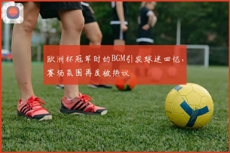 欧洲杯冠军时的BGM引发球迷回忆，赛场氛围再度被热议