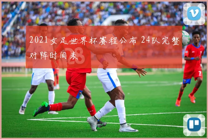 2021女足世界杯赛程公布 24队完整对阵时间表