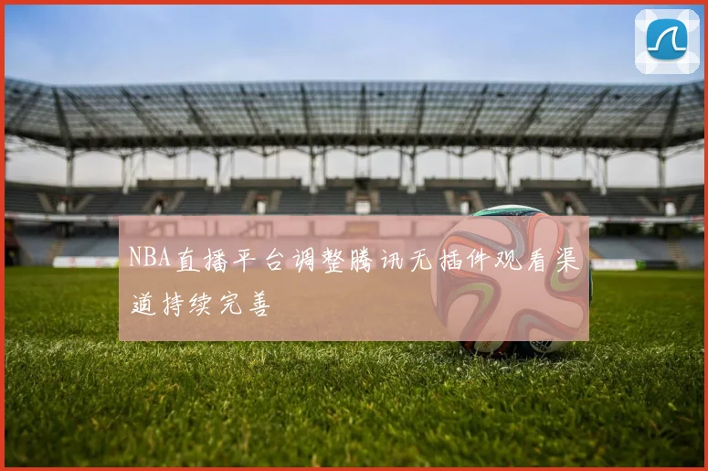 NBA直播平台调整腾讯无插件观看渠道持续完善