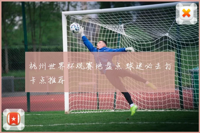 杭州世界杯观赛地盘点 球迷必去打卡点推荐