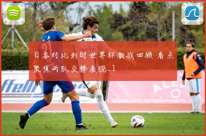 日本对比利时世界杯激战回顾 看点聚焦两队交锋表现_1