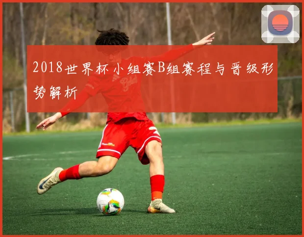 2018世界杯小组赛B组赛程与晋级形势解析
